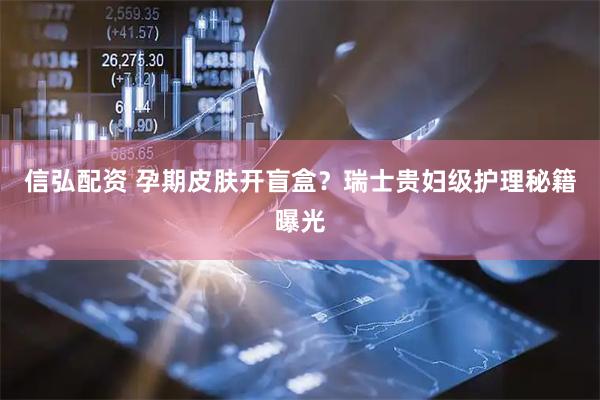 信弘配资 孕期皮肤开盲盒？瑞士贵妇级护理秘籍曝光