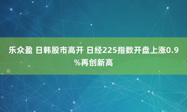 乐众盈 日韩股市高开 日经225指数开盘上涨0.9%再创新高