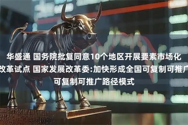 华盛通 国务院批复同意10个地区开展要素市场化配置综合改革试点 国家发展改革委:加快形成全国可复制可推广路径模式