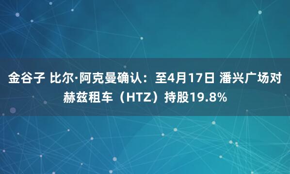 金谷子 比尔·阿克曼确认：至4月17日 潘兴广场对赫兹租车（HTZ）持股19.8%