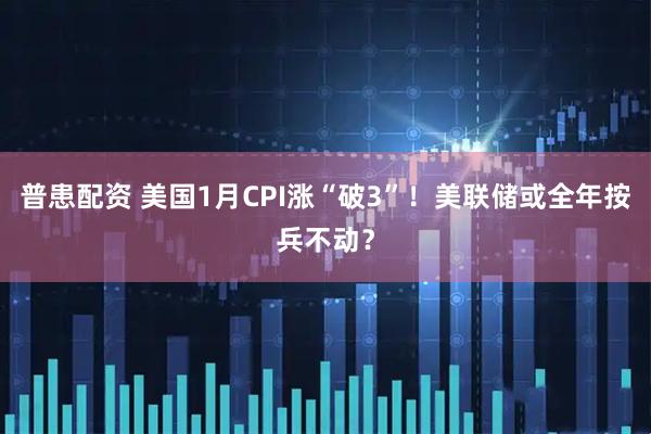 普患配资 美国1月CPI涨“破3”！美联储或全年按兵不动？