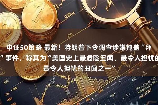 中证50策略 最新！特朗普下令调查涉嫌掩盖“拜登认知能力”事件，称其为“美国史上最危险丑闻、最令人担忧的丑闻之一”