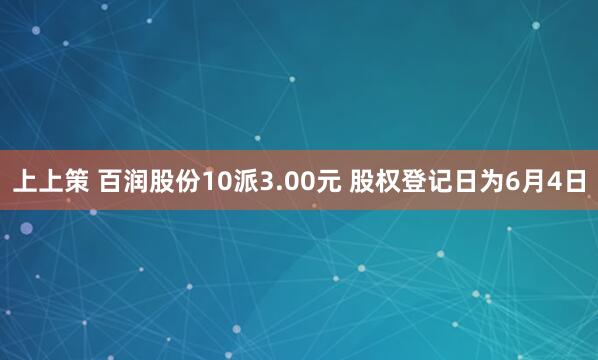 上上策 百润股份10派3.00元 股权登记日为6月4日