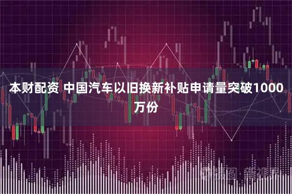 本财配资 中国汽车以旧换新补贴申请量突破1000万份