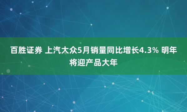 百胜证券 上汽大众5月销量同比增长4.3% 明年将迎产品大年