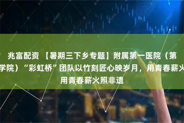 兆富配资 【暑期三下乡专题】附属第一医院（第一临床学院）“彩虹桥”团队以竹刻匠心映岁月，用青春薪火照非遗