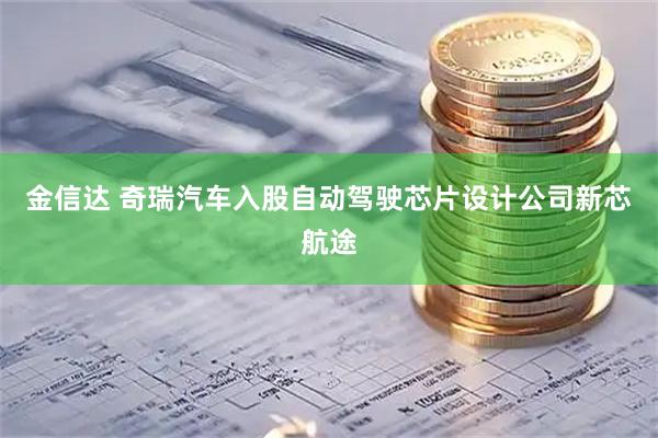 金信达 奇瑞汽车入股自动驾驶芯片设计公司新芯航途