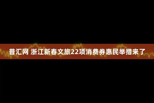 普汇网 浙江新春文旅22项消费券惠民举措来了