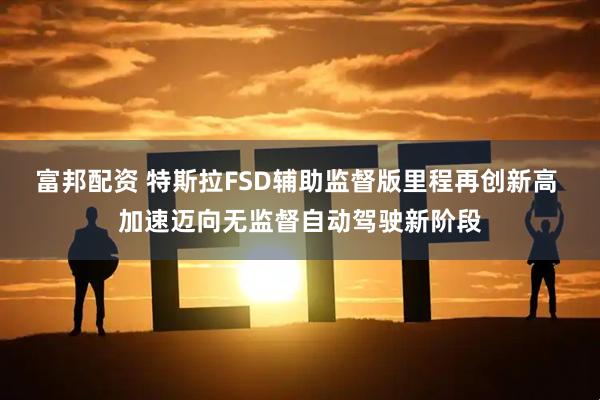 富邦配资 特斯拉FSD辅助监督版里程再创新高 加速迈向无监督自动驾驶新阶段
