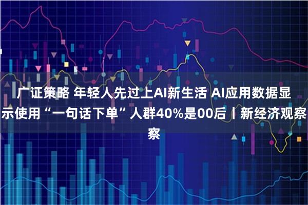 广证策略 年轻人先过上AI新生活 AI应用数据显示使用“一句话下单”人群40%是00后丨新经济观察