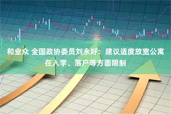 和业众 全国政协委员刘永好：建议适度放宽公寓在入学、落户等方面限制