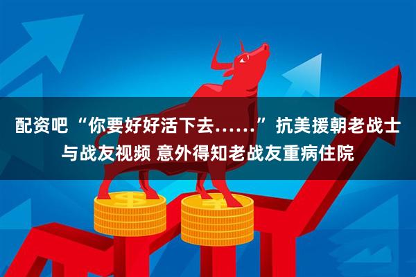 配资吧 “你要好好活下去……” 抗美援朝老战士与战友视频 意外得知老战友重病住院