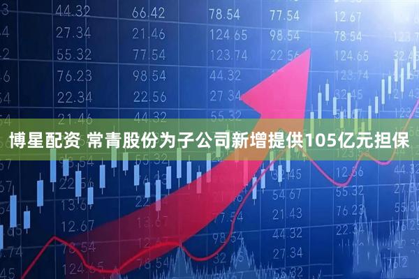 博星配资 常青股份为子公司新增提供105亿元担保