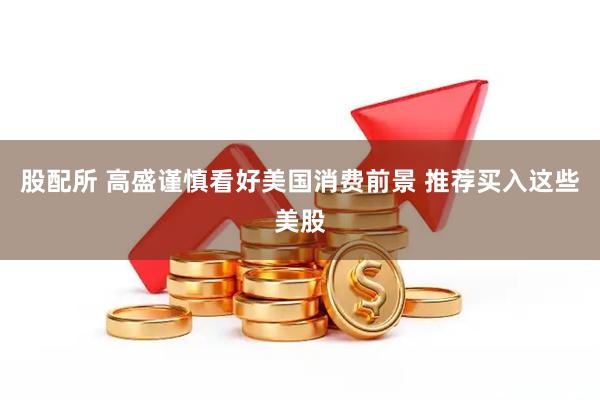 股配所 高盛谨慎看好美国消费前景 推荐买入这些美股