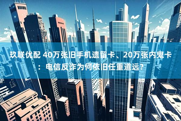 玖联优配 40万张旧手机遗留卡、20万张内鬼卡：电信反诈为何依旧任重道远？